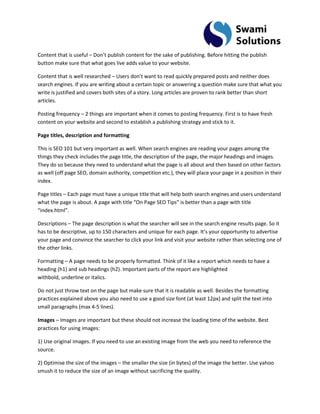 Content that is useful – Don’t publish content for the sake of publishing. Before hitting the publish button make sure that what goes live adds value to your website. Content that is well researched – Users don’t want to read quickly prepared posts and neither does search engines. If you are writing about a certain topic or answering a question make sure that what you write is justified and covers both sites of a story. Long articles are proven to rank better than short articles. Posting frequency – 2 things are important when it comes to posting frequency. First is to have fresh content on your website and second to establish a publishing strategy and stick to it. Page titles, description and formatting This is SEO 101 but very important as well. When search engines are reading your pages among the things they check includes the page title, the description of the page, the major headings and images. They do so because they need to understand what the page is all about and then based on other factors as well (off page SEO, domain authority, competition etc.), they will place your page in a position in their index. Page titles – Each page must have a unique title that will help both search engines and users understand what the page is about. A page with title “On Page SEO Tips” is better than a page with title “index.html”. Descriptions – The page description is what the searcher will see in the search engine results page. So it has to be descriptive, up to 150 characters and unique for each page. It’s your opportunity to advertise your page and convince the searcher to click your link and visit your website rather than selecting one of the other links. Formatting – A page needs to be properly formatted. Think of it like a report which needs to have a heading (h1) and sub headings (h2). Important parts of the report are highlighted withbold, underline or italics. Do not just throw text on the page but make sure that it is readable as well. Besides the formatting practices explained above you also need to use a good size font (at least 12px) and split the text into small paragraphs (max 4-5 lines). Images – Images are important but these should not increase the loading time of the website. Best practices for using images: 1) Use original images. If you need to use an existing image from the web you need to reference the source. 
2) Optimise the size of the images – the smaller the size (in bytes) of the image the better. Use yahoo smush it to reduce the size of an image without sacrificing the quality.  