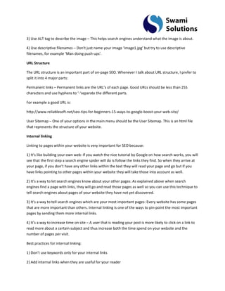 3) Use ALT tag to describe the image – This helps search engines understand what the image is about. 4) Use descriptive filenames – Don’t just name your image ‘image1.jpg’ but try to use descriptive filenames, for example ‘Man doing push-ups’. URL Structure The URL structure is an important part of on-page SEO. Whenever I talk about URL structure, I prefer to split it into 4 major parts: Permanent links – Permanent links are the URL’s of each page. Good URLs should be less than 255 characters and use hyphens to ‘-‘separate the different parts. For example a good URL is: http://www.reliablesoft.net/seo-tips-for-beginners-15-ways-to-google-boost-your-web-site/ User Sitemap – One of your options in the main menu should be the User Sitemap. This is an html file that represents the structure of your website. Internal linking Linking to pages within your website is very important for SEO because: 1) It’s like building your own web: If you watch the nice tutorial by Google on how search works, you will see that the first step a search engine spider will do is follow the links they find. So when they arrive at your page, if you don’t have any other links within the text they will read your page and go but if you have links pointing to other pages within your website they will take those into account as well. 2) It’s a way to let search engines know about your other pages: As explained above when search engines find a page with links, they will go and read those pages as well so you can use this technique to tell search engines about pages of your website they have not yet discovered. 3) It’s a way to tell search engines which are your most important pages: Every website has some pages that are more important than others. Internal linking is one of the ways to pin-point the most important pages by sending them more internal links. 4) It’s a way to increase time on site – A user that is reading your post is more likely to click on a link to read more about a certain subject and thus increase both the time spend on your website and the number of pages per visit. Best practices for internal linking: 1) Don’t use keywords only for your internal links 
2) Add internal links when they are useful for your reader  