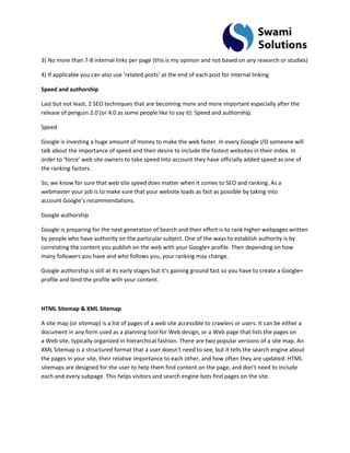 3) No more than 7-8 internal links per page (this is my opinion and not based on any research or studies) 4) If applicable you can also use ‘related posts’ at the end of each post for internal linking Speed and authorship Last but not least, 2 SEO techniques that are becoming more and more important especially after the release of penguin 2.0 (or 4.0 as some people like to say it): Speed and authorship. Speed Google is investing a huge amount of money to make the web faster. In every Google I/O someone will talk about the importance of speed and their desire to include the fastest websites in their index. In order to ‘force’ web site owners to take speed into account they have officially added speed as one of the ranking factors. So, we know for sure that web site speed does matter when it comes to SEO and ranking. As a webmaster your job is to make sure that your website loads as fast as possible by taking into account Google’s recommendations. Google authorship Google is preparing for the next generation of Search and their effort is to rank higher webpages written by people who have authority on the particular subject. One of the ways to establish authority is by correlating the content you publish on the web with your Google+ profile. Then depending on how many followers you have and who follows you, your ranking may change. Google authorship is still at its early stages but it’s gaining ground fast so you have to create a Google+ profile and bind the profile with your content. HTML Sitemap & XML Sitemap A site map (or sitemap) is a list of pages of a web site accessible to crawlers or users. It can be either a document in any form used as a planning tool for Web design, or a Web page that lists the pages on a Web site, typically organized in hierarchical fashion. There are two popular versions of a site map. An XML Sitemap is a structured format that a user doesn't need to see, but it tells the search engine about the pages in your site, their relative importance to each other, and how often they are updated. HTML sitemaps are designed for the user to help them find content on the page, and don't need to include each and every subpage. This helps visitors and search engine bots find pages on the site.  