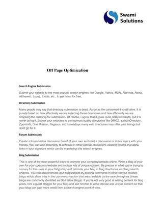 Off Page Optimization Search Engine Submission Submit your website to the most popular search engines like Google, Yahoo, MSN, Altavista, Alexa, Alltheweb, Lycos, Excite, etc., to get listed for free. Directory Submission Many people may say that directory submission is dead. As far as I'm concerned it is still alive. It is purely based on how effectively we are selecting those directories and how efficiently we are choosing the category for submission. Of course, I agree that it gives quite delayed results, but it is worth doing it. Submit your websites to the topmost quality directories like DMOZ, Yahoo Directory, ZoomInfo, One Mission, Pegasus, etc. Nowadays many web directories may offer paid listings but don't go for it. Forum Submission Create a forum/online discussion board of your own and start a discussion or share topics with your friends. You can also post/reply to a thread in other service-related pre-existing forums that allow links in your signature which can be crawled by the search engines. Blog Submission This is one of the most powerful ways to promote your company/website online. Write a blog of your own for your company/website and include lots of unique content. Be precise in what you're trying to convey for the users in your blog entry and promote your blog in blog directories and blog search engines. You can also promote your blog/website by posting comments in other service-related blogs which allow links in the comments section that are crawlable by the search engines (these blogs are commonly identified as Do-Follow Blogs). If you're not very good at writing content for blog posts, hire a guest blogger for your blog and ask him/her to write precise and unique content so that your blog can gain more credit from a search engine point of view.  