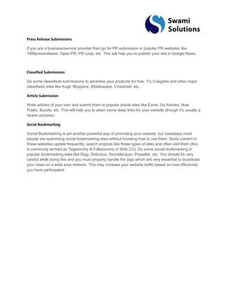 Press Release Submissions If you are a business/service provider then go for PR submission in popular PR websites like 1888pressrelease, Open PR, PR Leap, etc. This will help you to publish your site in Google News. Classified Submissions Do some classifieds submissions to advertise your products for free. Try Craigslist and other major classifieds sites like Kugli, Myspace, iMadespace, Vivastreet, etc. Article Submission Write articles of your own and submit them to popular article sites like Ezine, Go Articles, Now Public, Buzzle, etc. This will help you to attain some deep links for your website (though it's usually a slower process). Social Bookmarking Social Bookmarking is yet another powerful way of promoting your website, but nowadays most people are spamming social bookmarking sites without knowing how to use them. Since content in these websites update frequently, search engines like these types of sites and often visit them (this is commonly termed as Tagsonomy & Folksonomy in Web 2.0). Do some social bookmarking in popular bookmarking sites like Digg, Delicious, StumbleUpon, Propeller, etc. You should be very careful while doing this and you must properly handle the tags which are very essential to broadcast your news on a wide area network. This may increase your website traffic based on how effectively you have participated. 
 