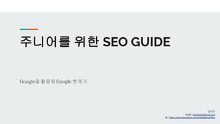주니어를 위한 SEO GUIDE
Google을 활용해Google 뽀개기
김하경
email : jonologic@gmail.com
fb : https://www.facebook.com/marketer.amber
 