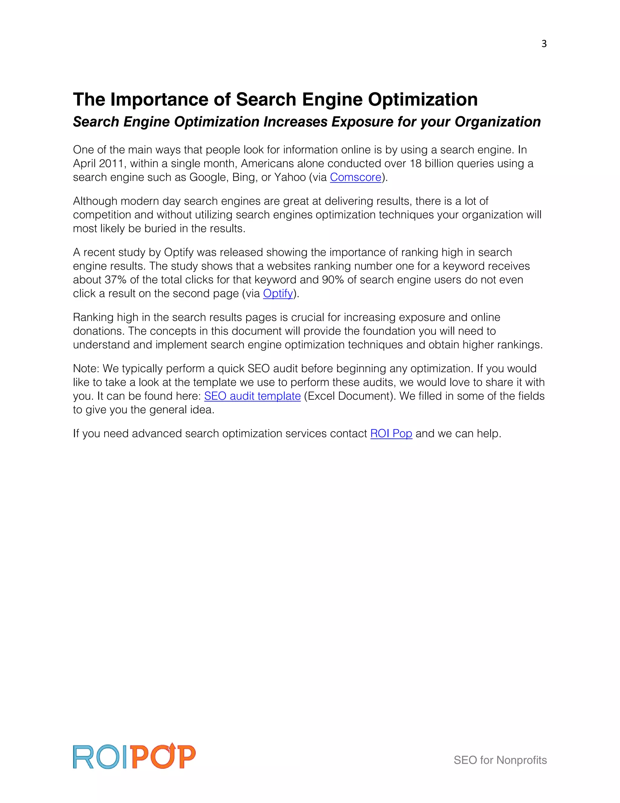 3




The Importance of Search Engine Optimization
Search Engine Optimization Increases Exposure for your Organization
One of the main ways that people look for information online is by using a search engine. In
April 2011, within a single month, Americans alone conducted over 18 billion queries using a
search engine such as Google, Bing, or Yahoo (via Comscore).

Although modern day search engines are great at delivering results, there is a lot of
competition and without utilizing search engines optimization techniques your organization will
most likely be buried in the results.

A recent study by Optify was released showing the importance of ranking high in search
engine results. The study shows that a websites ranking number one for a keyword receives
about 37% of the total clicks for that keyword and 90% of search engine users do not even
click a result on the second page (via Optify).

Ranking high in the search results pages is crucial for increasing exposure and online
donations. The concepts in this document will provide the foundation you will need to
understand and implement search engine optimization techniques and obtain higher rankings.

Note: We typically perform a quick SEO audit before beginning any optimization. If you would
like to take a look at the template we use to perform these audits, we would love to share it with
you. It can be found here: SEO audit template (Excel Document). We filled in some of the fields
to give you the general idea.

If you need advanced search optimization services contact ROI Pop and we can help.




                                                                               SEO for Nonprofits
 