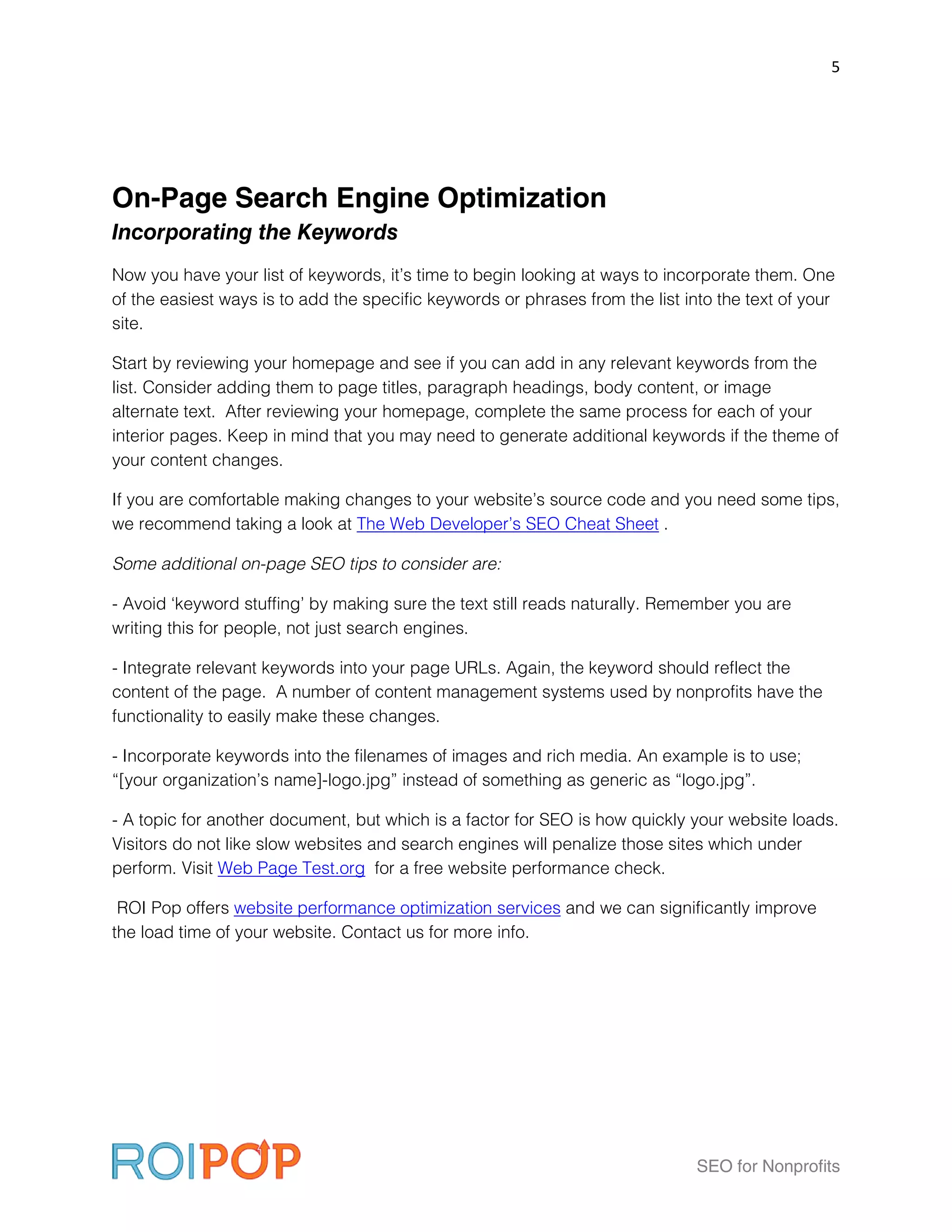 5




On-Page Search Engine Optimization
Incorporating the Keywords
Now you have your list of keywords, it’s time to begin looking at ways to incorporate them. One
of the easiest ways is to add the specific keywords or phrases from the list into the text of your
site.

Start by reviewing your homepage and see if you can add in any relevant keywords from the
list. Consider adding them to page titles, paragraph headings, body content, or image
alternate text. After reviewing your homepage, complete the same process for each of your
interior pages. Keep in mind that you may need to generate additional keywords if the theme of
your content changes.

If you are comfortable making changes to your website’s source code and you need some tips,
we recommend taking a look at The Web Developer’s SEO Cheat Sheet .

Some additional on-page SEO tips to consider are:

- Avoid ‘keyword stuffing’ by making sure the text still reads naturally. Remember you are
writing this for people, not just search engines.

- Integrate relevant keywords into your page URLs. Again, the keyword should reflect the
content of the page. A number of content management systems used by nonprofits have the
functionality to easily make these changes.

- Incorporate keywords into the filenames of images and rich media. An example is to use;
“[your organization’s name]-logo.jpg” instead of something as generic as “logo.jpg”.

- A topic for another document, but which is a factor for SEO is how quickly your website loads.
Visitors do not like slow websites and search engines will penalize those sites which under
perform. Visit Web Page Test.org for a free website performance check.

 ROI Pop offers website performance optimization services and we can significantly improve
the load time of your website. Contact us for more info.




                                                                               SEO for Nonprofits
 