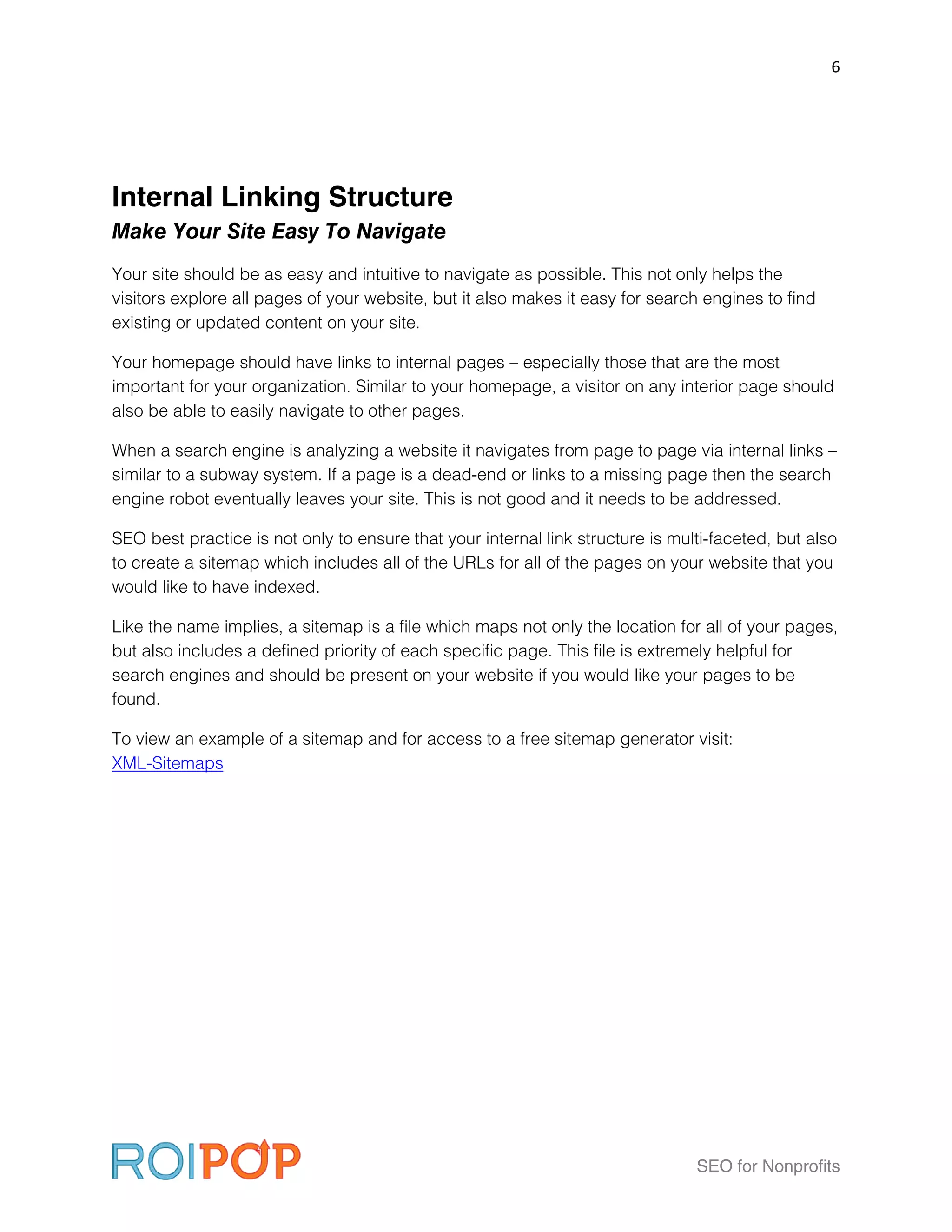 6




Internal Linking Structure
Make Your Site Easy To Navigate
Your site should be as easy and intuitive to navigate as possible. This not only helps the
visitors explore all pages of your website, but it also makes it easy for search engines to find
existing or updated content on your site.

Your homepage should have links to internal pages – especially those that are the most
important for your organization. Similar to your homepage, a visitor on any interior page should
also be able to easily navigate to other pages.

When a search engine is analyzing a website it navigates from page to page via internal links –
similar to a subway system. If a page is a dead-end or links to a missing page then the search
engine robot eventually leaves your site. This is not good and it needs to be addressed.

SEO best practice is not only to ensure that your internal link structure is multi-faceted, but also
to create a sitemap which includes all of the URLs for all of the pages on your website that you
would like to have indexed.

Like the name implies, a sitemap is a file which maps not only the location for all of your pages,
but also includes a defined priority of each specific page. This file is extremely helpful for
search engines and should be present on your website if you would like your pages to be
found.

To view an example of a sitemap and for access to a free sitemap generator visit:
XML-Sitemaps




                                                                                SEO for Nonprofits
 