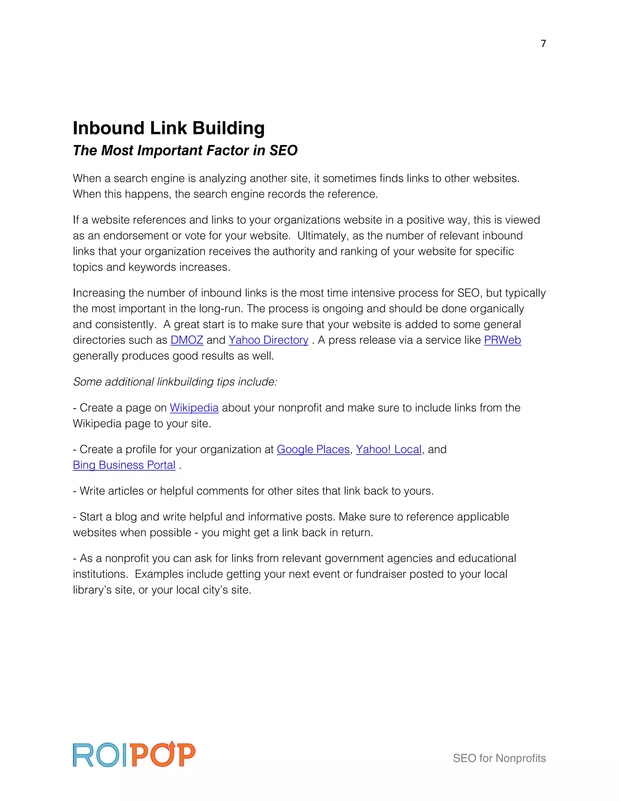 7




Inbound Link Building
The Most Important Factor in SEO
When a search engine is analyzing another site, it sometimes finds links to other websites.
When this happens, the search engine records the reference.

If a website references and links to your organizations website in a positive way, this is viewed
as an endorsement or vote for your website. Ultimately, as the number of relevant inbound
links that your organization receives the authority and ranking of your website for specific
topics and keywords increases.

Increasing the number of inbound links is the most time intensive process for SEO, but typically
the most important in the long-run. The process is ongoing and should be done organically
and consistently. A great start is to make sure that your website is added to some general
directories such as DMOZ and Yahoo Directory . A press release via a service like PRWeb
generally produces good results as well.

Some additional linkbuilding tips include:

- Create a page on Wikipedia about your nonprofit and make sure to include links from the
Wikipedia page to your site.

- Create a profile for your organization at Google Places, Yahoo! Local, and
Bing Business Portal .

- Write articles or helpful comments for other sites that link back to yours.

- Start a blog and write helpful and informative posts. Make sure to reference applicable
websites when possible - you might get a link back in return.

- As a nonprofit you can ask for links from relevant government agencies and educational
institutions. Examples include getting your next event or fundraiser posted to your local
library’s site, or your local city’s site.




                                                                                SEO for Nonprofits
 