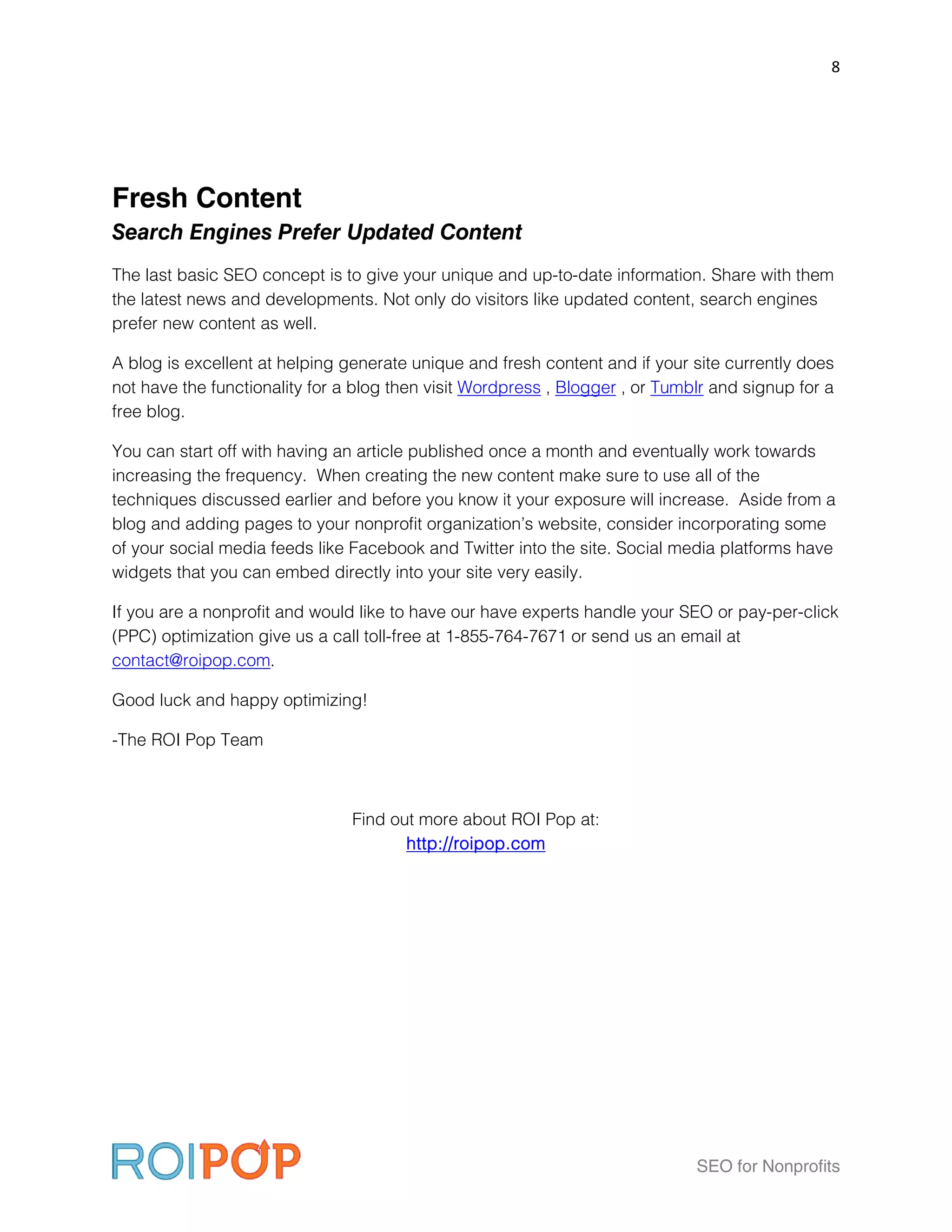 8




Fresh Content
Search Engines Prefer Updated Content
The last basic SEO concept is to give your unique and up-to-date information. Share with them
the latest news and developments. Not only do visitors like updated content, search engines
prefer new content as well.

A blog is excellent at helping generate unique and fresh content and if your site currently does
not have the functionality for a blog then visit Wordpress , Blogger , or Tumblr and signup for a
free blog.

You can start off with having an article published once a month and eventually work towards
increasing the frequency. When creating the new content make sure to use all of the
techniques discussed earlier and before you know it your exposure will increase. Aside from a
blog and adding pages to your nonprofit organization’s website, consider incorporating some
of your social media feeds like Facebook and Twitter into the site. Social media platforms have
widgets that you can embed directly into your site very easily.

If you are a nonprofit and would like to have our have experts handle your SEO or pay-per-click
(PPC) optimization give us a call toll-free at 1-855-764-7671 or send us an email at
contact@roipop.com.

Good luck and happy optimizing!

-The ROI Pop Team



                                Find out more about ROI Pop at:
                                       http://roipop.com




                                                                              SEO for Nonprofits
 
