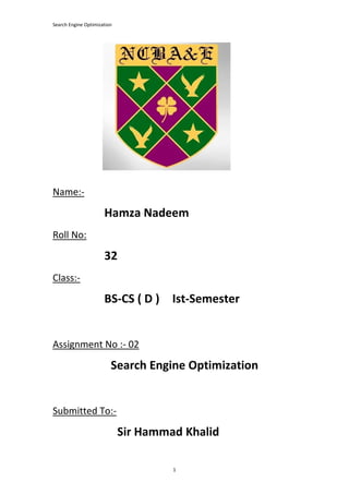 Search Engine Optimization
1
Name:-
Hamza Nadeem
Roll No:
32
Class:-
BS-CS ( D ) Ist-Semester
Assignment No :- 02
Search Engine Optimization
Submitted To:-
Sir Hammad Khalid
 