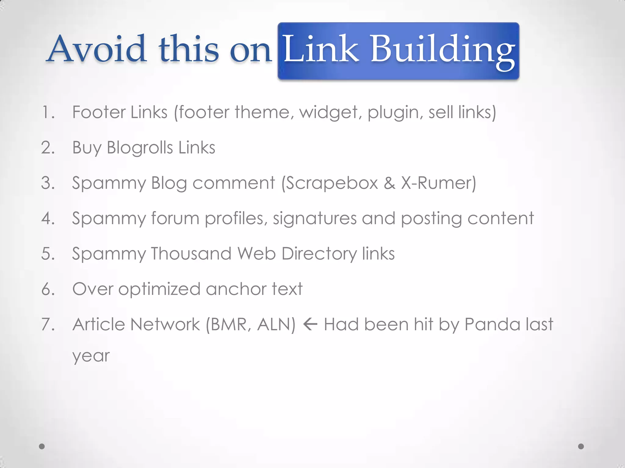 Avoid this on Link Building
1. Footer Links (footer theme, widget, plugin, sell links)

2. Buy Blogrolls Links

3. Spammy Blog comment (Scrapebox & X-Rumer)

4. Spammy forum profiles, signatures and posting content

5. Spammy Thousand Web Directory links

6. Over optimized anchor text

7. Article Network (BMR, ALN)  Had been hit by Panda last
   year
 