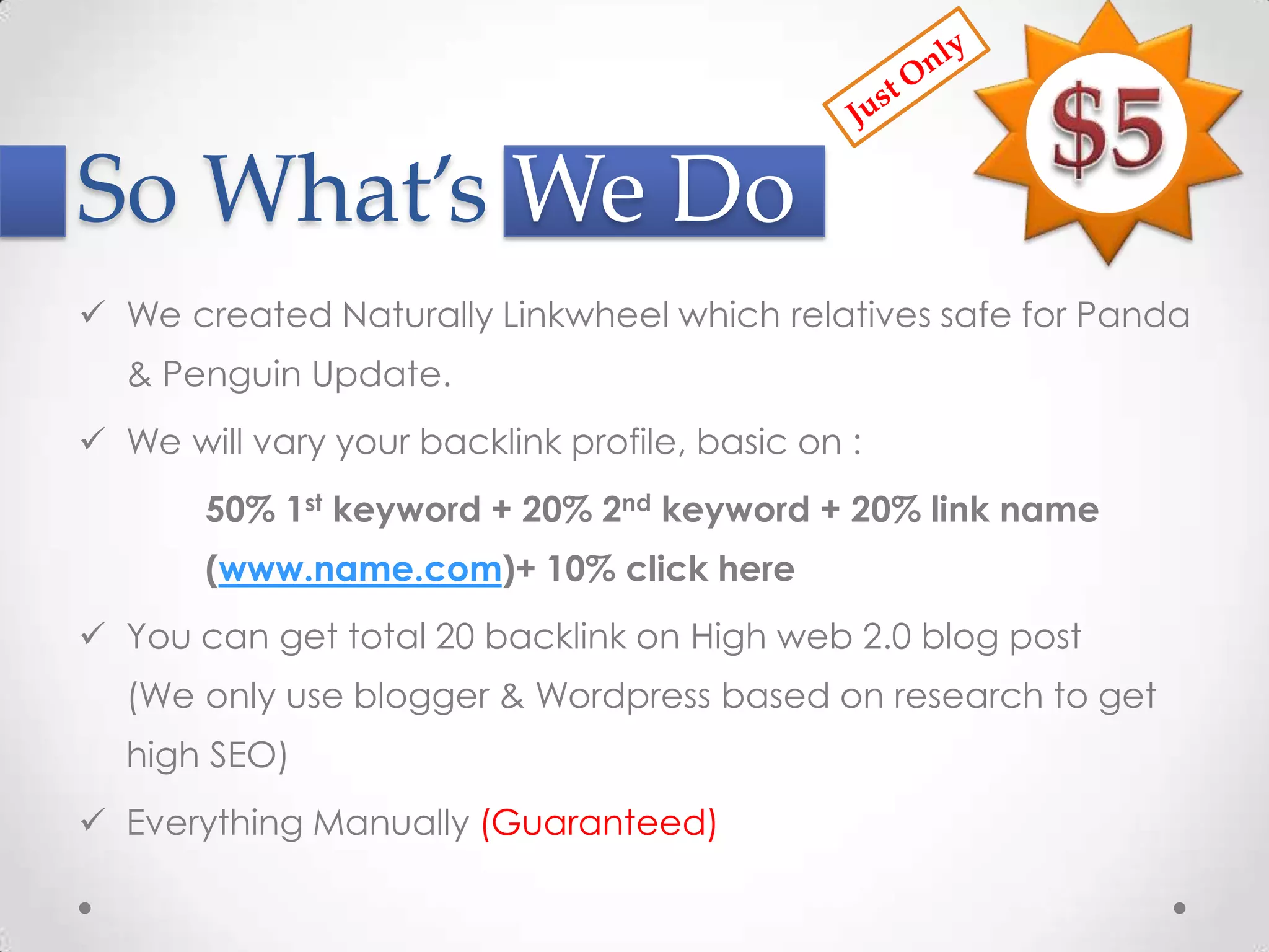 So What’s We Do
 We created Naturally Linkwheel which relatives safe for Panda
  & Penguin Update.
 We will vary your backlink profile, basic on :
       50% 1st keyword + 20% 2nd keyword + 20% link name
       (www.name.com)+ 10% click here
 You can get total 20 backlink on High web 2.0 blog post
  (We only use blogger & Wordpress based on research to get
  high SEO)
 Everything Manually (Guaranteed)
 