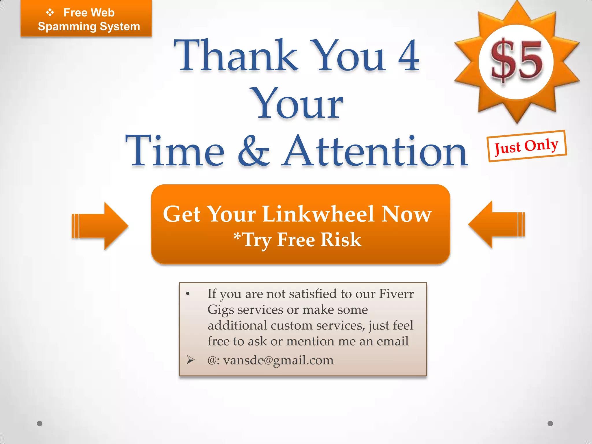  Free Web
Spamming System


              Thank You 4
                 Your
            Time & Attention
                  Get Your Linkwheel Now
                           *Try Free Risk

                   • If you are not satisfied to our Fiverr
                     Gigs services or make some
                     additional custom services, just feel
                     free to ask or mention me an email
                    @: vansde@gmail.com
 
