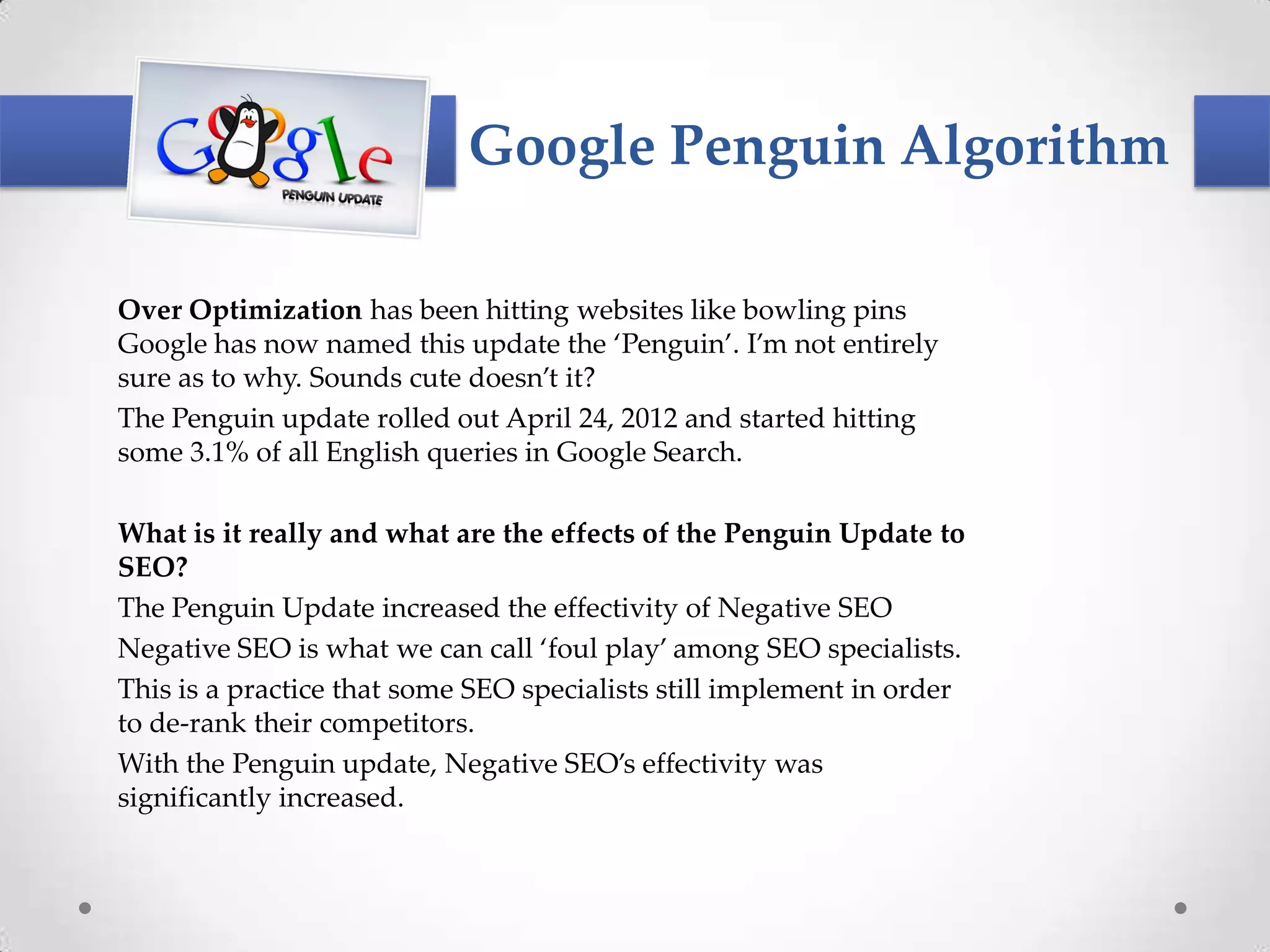 Google Penguin Algorithm

Over Optimization has been hitting websites like bowling pins
Google has now named this update the ‘Penguin’. I’m not entirely
sure as to why. Sounds cute doesn’t it?
The Penguin update rolled out April 24, 2012 and started hitting
some 3.1% of all English queries in Google Search.

What is it really and what are the effects of the Penguin Update to
SEO?
The Penguin Update increased the effectivity of Negative SEO
Negative SEO is what we can call ‘foul play’ among SEO specialists.
This is a practice that some SEO specialists still implement in order
to de-rank their competitors.
With the Penguin update, Negative SEO’s effectivity was
significantly increased.
 