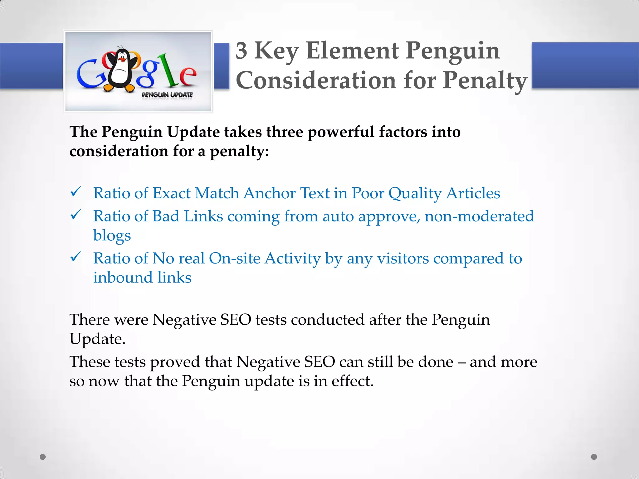 3 Key Element Penguin
                       Consideration for Penalty
The Penguin Update takes three powerful factors into
consideration for a penalty:

 Ratio of Exact Match Anchor Text in Poor Quality Articles
 Ratio of Bad Links coming from auto approve, non-moderated
  blogs
 Ratio of No real On-site Activity by any visitors compared to
  inbound links

There were Negative SEO tests conducted after the Penguin
Update.
These tests proved that Negative SEO can still be done – and more
so now that the Penguin update is in effect.
 