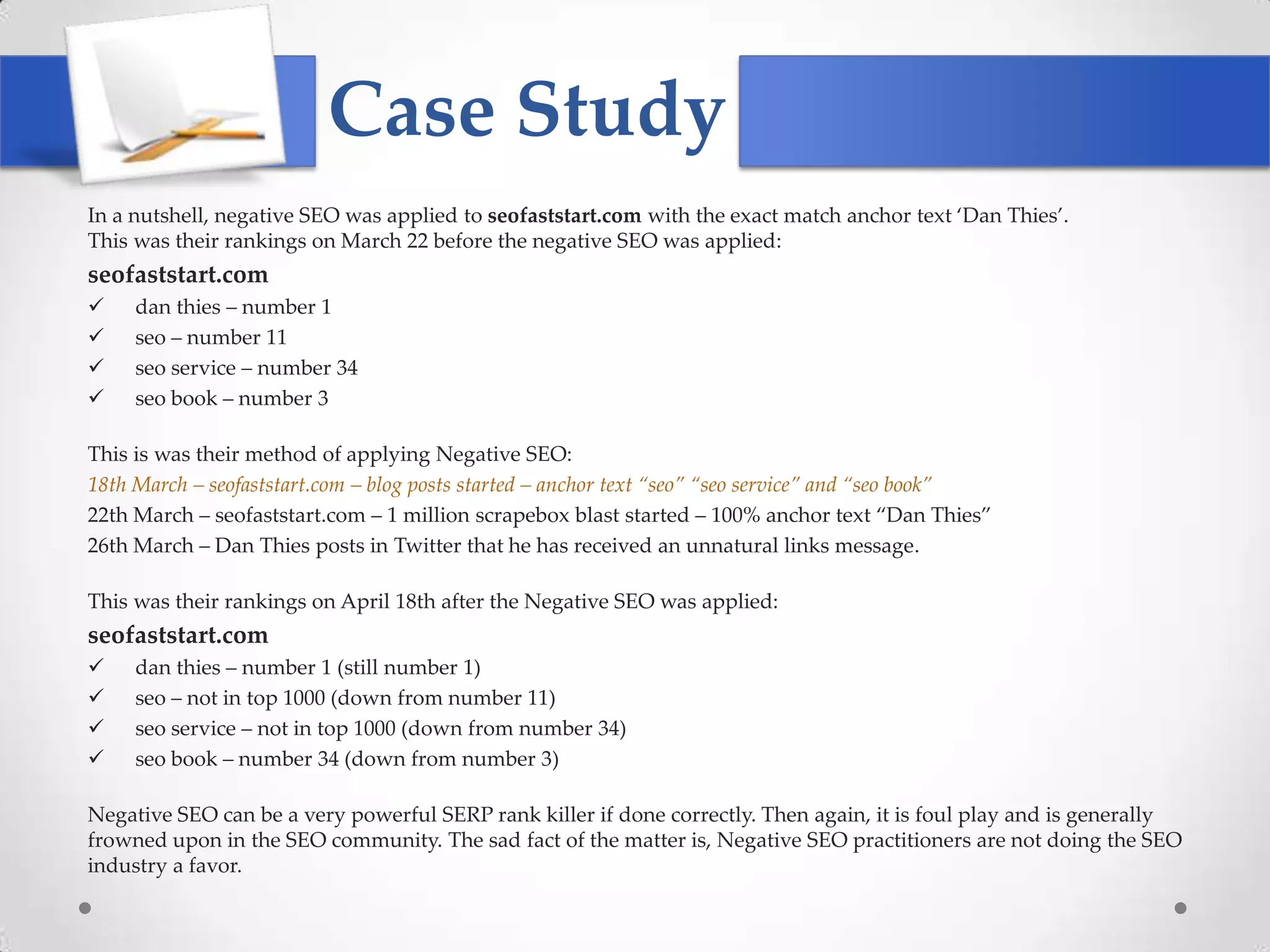 Case Study
In a nutshell, negative SEO was applied to seofaststart.com with the exact match anchor text ‘Dan Thies’.
This was their rankings on March 22 before the negative SEO was applied:
seofaststart.com
    dan thies – number 1
    seo – number 11
    seo service – number 34
    seo book – number 3

This is was their method of applying Negative SEO:
18th March – seofaststart.com – blog posts started – anchor text “seo” “seo service” and “seo book”
22th March – seofaststart.com – 1 million scrapebox blast started – 100% anchor text ‚Dan Thies‛
26th March – Dan Thies posts in Twitter that he has received an unnatural links message.

This was their rankings on April 18th after the Negative SEO was applied:
seofaststart.com
    dan thies – number 1 (still number 1)
    seo – not in top 1000 (down from number 11)
    seo service – not in top 1000 (down from number 34)
    seo book – number 34 (down from number 3)

Negative SEO can be a very powerful SERP rank killer if done correctly. Then again, it is foul play and is generally
frowned upon in the SEO community. The sad fact of the matter is, Negative SEO practitioners are not doing the SEO
industry a favor.
 