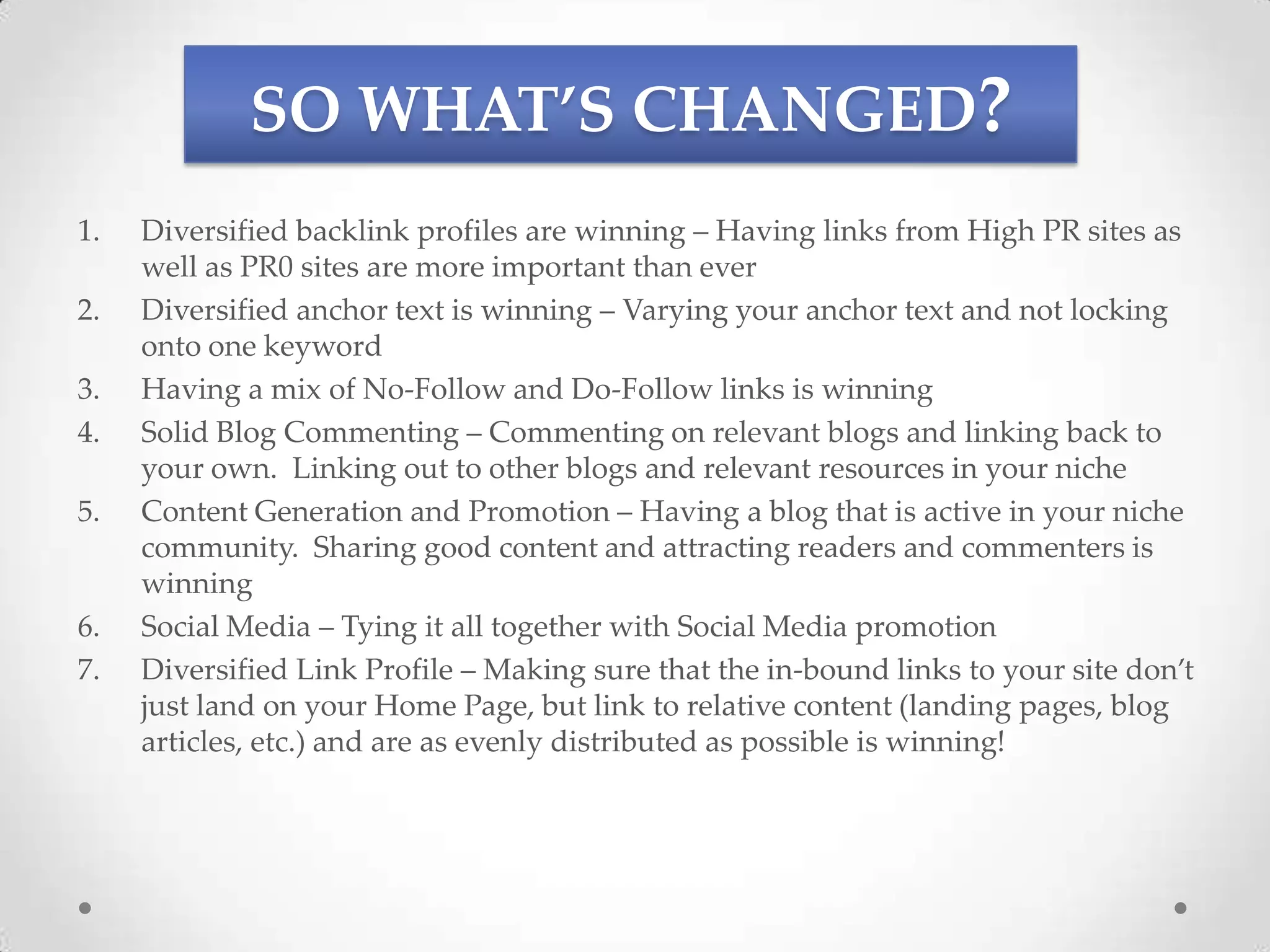 SO WHAT’S CHANGED?
1.   Diversified backlink profiles are winning – Having links from High PR sites as
     well as PR0 sites are more important than ever
2.   Diversified anchor text is winning – Varying your anchor text and not locking
     onto one keyword
3.   Having a mix of No-Follow and Do-Follow links is winning
4.   Solid Blog Commenting – Commenting on relevant blogs and linking back to
     your own. Linking out to other blogs and relevant resources in your niche
5.   Content Generation and Promotion – Having a blog that is active in your niche
     community. Sharing good content and attracting readers and commenters is
     winning
6.   Social Media – Tying it all together with Social Media promotion
7.   Diversified Link Profile – Making sure that the in-bound links to your site don’t
     just land on your Home Page, but link to relative content (landing pages, blog
     articles, etc.) and are as evenly distributed as possible is winning!
 
