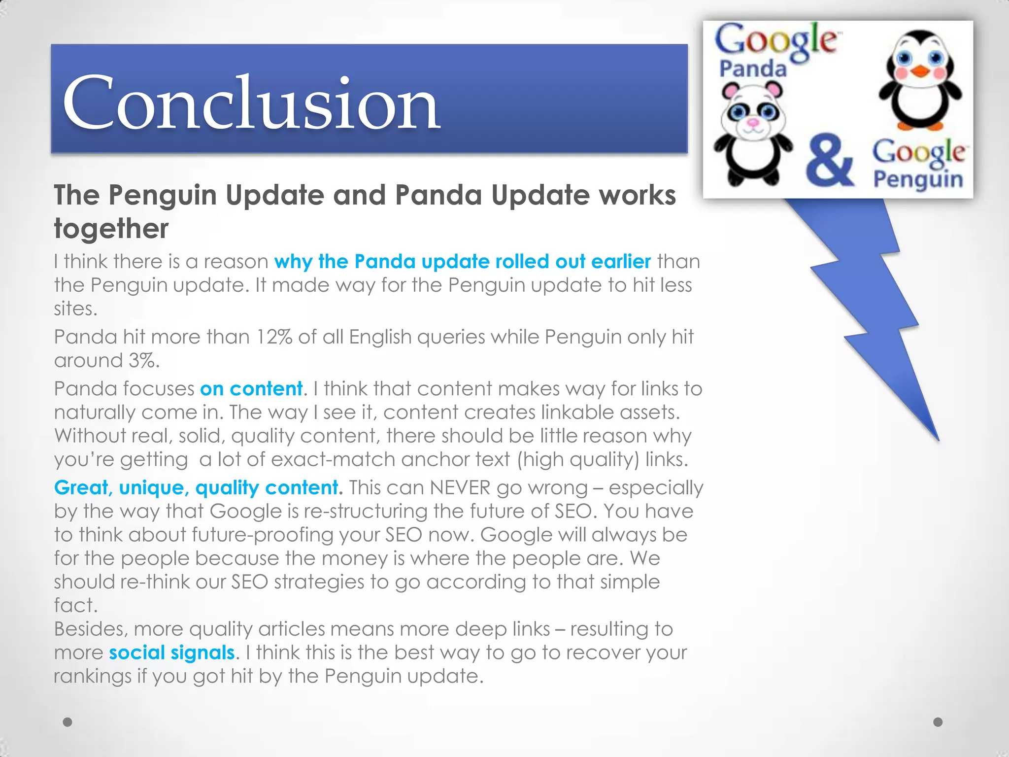 Conclusion
The Penguin Update and Panda Update works
together
I think there is a reason why the Panda update rolled out earlier than
the Penguin update. It made way for the Penguin update to hit less
sites.
Panda hit more than 12% of all English queries while Penguin only hit
around 3%.
Panda focuses on content. I think that content makes way for links to
naturally come in. The way I see it, content creates linkable assets.
Without real, solid, quality content, there should be little reason why
you’re getting a lot of exact-match anchor text (high quality) links.
Great, unique, quality content. This can NEVER go wrong – especially
by the way that Google is re-structuring the future of SEO. You have
to think about future-proofing your SEO now. Google will always be
for the people because the money is where the people are. We
should re-think our SEO strategies to go according to that simple
fact.
Besides, more quality articles means more deep links – resulting to
more social signals. I think this is the best way to go to recover your
rankings if you got hit by the Penguin update.
 