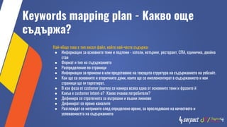 Кeywords mapping plan - Какво още
съдържа?
Най-общо това е тип ексел файл, който най-често съдържа:
● Информация за основните теми и подтеми - хотели, кетъринг, ресторант, СПА, единична, двойна
стая
● Формат и тип на съдържанието
● Разпределение по страници
● Информация за промени в или представяне на текущата структура на съдържанието на уебсайт.
● Кои ще са основните и вторичните думи, които ще се имплементират в съдържанието и кои
страници ще ги таргетират.
● В коя фаза от customer journey се намира всяка една от основните теми и фразите й
● Какъв е customer intent-a? Какво очаква потребителя?
● Дефинира се стратегията за вътрешни и въшни линкове
● Дефинират се промо каналите
● Разглеждат се метриките след определено време, за проследяване на качеството и
успеваемостта на съдържанието
 
