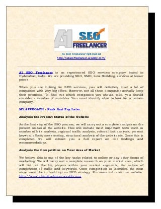 A1 SEO Freelancer Hyderabad
http://a1seofreelancer.weebly.com/

A1 SEO Freelancer is an experienced SEO services company based in
Hyderabad, India. We are providing SEO, SMO, Link Building, services at lesser
prices
When you are looking for SEO services, you will definitely meet a lot of
companies with very big offers. However, not all these companies actually keep
their promises. To find out which companies you should take, you should
consider a number of variables. You must identify what to look for a certain
company.
MY APPROACH - Rank first Pay Later.
Analysis the Present Status of the Website
As the first step of the SEO process, we will carry out a complete analysis on the
present status of the website. This will include most important tests such as
number of hits analysis, regional traffic analysis, referral link analysis, present
keyword effectiveness testing, structural analysis of the website etc. Once this is
completed we will submit you a full report on our findings and
recommendations.
Analysis the Competition on Your Area of Market
We believe this is one of the key tasks related to online or any other forms of
marketing. We will carry out a complete research on your market area, which
will list out the big players within your market segments, the nature of
competition of traffic and keywords. Ones competition is identified the next
stage would be to build up an SEO strategy. For more info visit our website:
http://www.a1seofreelancer.weebly.com

 