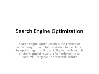 Search Engine Optimization
Search engine optimization is the process of
maximizing the number of visitors to a website
by optimizing its online visibility in a web search
engine's unpaid results- often referred to as
"natural", "organic", or "earned" results
 