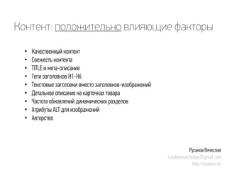 Контент: положительновлияющие факторы 
• 
Качественный контент 
• 
Свежесть контента 
• 
TITLE и мета-описание 
• 
Теги заголовков H1-H6 
• 
Текстовые заголовки вместо заголовков-изображений 
• 
Детальное описание на карточках товара 
• 
Частота обновлений динамических разделов 
• 
Атрибуты ALT для изображений 
• 
Авторство 
Русаков Вячеслав 
rusakovvyacheslav@gmail.com 
http://rusakov.tel  