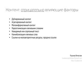 Контент: отрицательновлияющие факторы 
• 
Дублированный контент 
• 
Агрегированный контент 
• 
Малоинформативный контент 
• 
Переоптимизацияключевыми словами 
• 
Невидимый или спрятанный текст 
• 
Каннибализацияключевых слов 
• 
Ссылки на малоавторитетные ресурсы, продажа ссылок 
Русаков Вячеслав 
rusakovvyacheslav@gmail.com 
http://rusakov.tel  
