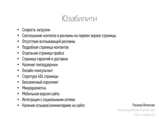 Юзабилити 
• 
Скорость загрузки 
• 
Соотношение контента и рекламы на первом экране страницы 
• 
Отсутствие всплывающей рекламы 
• 
Подробная страница контактов 
• 
Отдельная страница прайса 
• 
Страница гарантий и доставки 
• 
Наличие техподдержки 
• 
Онлайн-консультант 
• 
Структура 404 страницы 
• 
Бесконечный скроллинг 
• 
Микроразметка 
• 
Мобильная версия сайта 
• 
Интеграция с социальными сетями 
• 
Наличие отзывов/комментариев на сайте 
Русаков Вячеслав 
rusakovvyacheslav@gmail.com 
http://rusakov.tel  