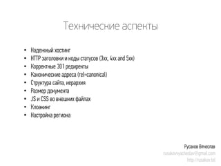 Технические аспекты 
• 
Надежный хостинг 
• 
HTTP заголовки и коды статусов (3xx, 4xx and5xx) 
• 
Корректные 301 редиректы 
• 
Канонические адреса (rel=canonical) 
• 
Структура сайта, иерархия 
• 
Размер документа 
• 
JS и CSS во внешних файлах 
• 
Клоакинг 
• 
Настройка региона 
Русаков Вячеслав 
rusakovvyacheslav@gmail.com 
http://rusakov.tel  
