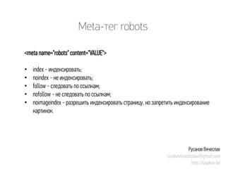 Meta-тег robots 
<meta name="robots" content="VALUE"> 
• 
index -индексировать; 
• 
noindex-не индексировать; 
• 
follow -следовать по ссылкам; 
• 
nofollow-не следовать по ссылкам; 
• 
noimageindex-разрешить индексировать страницу, но запретить индексирование картинок. 
Русаков Вячеслав 
rusakovvyacheslav@gmail.com 
http://rusakov.tel  