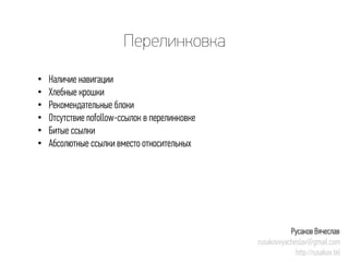 Перелинковка 
• 
Наличие навигации 
• 
Хлебные крошки 
• 
Рекомендательные блоки 
• 
Отсутствие nofollow-ссылок в перелинковке 
• 
Битые ссылки 
• 
Абсолютные ссылки вместо относительных 
Русаков Вячеслав 
rusakovvyacheslav@gmail.com 
http://rusakov.tel  