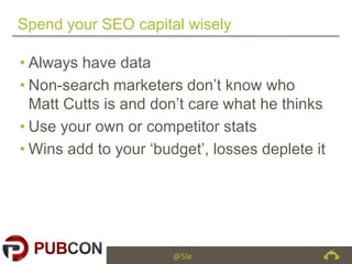 @5le
Spend your SEO capital wisely
• Always have data
• Non-search marketers don’t know who
Matt Cutts is and don’t care what he thinks
• Use your own or competitor stats
• Wins add to your ‘budget’, losses deplete it
 