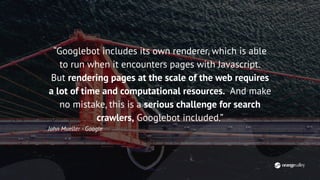 “Googlebot includes its own renderer, which is able
to run when it encounters pages with Javascript.
But rendering pages at the scale of the web requires
a lot of time and computational resources. And make
no mistake, this is a serious challenge for search
crawlers, Googlebot included.”
John Mueller - Google
 