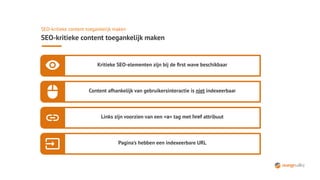 SEO-kritieke content toegankelijk maken
SEO-kritieke content toegankelijk maken
Kritieke SEO-elementen zijn bij de ﬁrst wave beschikbaar
Content afhankelijk van gebruikersinteractie is niet indexeerbaar
Links zijn voorzien van een <a> tag met href attribuut
Pagina's hebben een indexeerbare URL
 