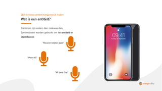 SEO-kritieke content toegankelijk maken
Wat is een entiteit?
Entiteiten zijn anders dan zoekwoorden.
Zoekwoorden worden gebruikt om een entiteit te
identiﬁceren
“Nieuwste telefoon Apple”
“iPhone XS”
“XS Space Gray”
 