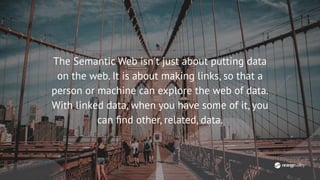 The Semantic Web isn't just about putting data
on the web. It is about making links, so that a
person or machine can explore the web of data.
With linked data, when you have some of it, you
can ﬁnd other, related, data.
 