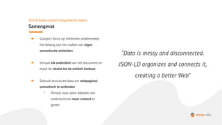 ➜ Google’s focus op entiteiten onderstreept
het belang van het maken van eigen
semantische entiteiten
➜ Vertaal elk onderdeel van het document en
maak de relatie tot de entiteit kenbaar
➜ Gebruik structured data om webpagina’s
semantisch te verbinden
・ Verwijs naar open datasets om
zoekmachines meer context te
geven
SEO-kritieke content toegankelijk maken
Samengevat
“Data is messy and disconnected.
JSON-LD organizes and connects it,
creating a better Web”
 