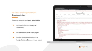 Draagt niet alleen bij aan betere rangschikking
➜ Zichtbaarheid op een bredere set
zoektermen
➜ Het presenteren van de juiste pagina
➜ Content wordt gepresenteerd via de
Google Assistant, Discover en voice search
SEO-kritieke content toegankelijk maken
Structured data
 