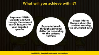 #seo2021 by @aleyda from @orainti for @seobytes
What will you achieve with it?
Improved SERPs
visibility and CTR
through the relevant
search features for
your targeted
queries
Expanded reach
through additional
platforms depending
on the content
formats
Better inform
Google about the
content meaning
via structured data
 