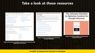 #seo2021 by @aleyda from @orainti for @seobytes
Take a look at these resources
https://developers.google.com/search/docs/advanced/
appearance/overview
https://support.google.com/merchants/
answer/9668403
https://wordlift.io/blog/en/optimize-for-
google-discover/
 