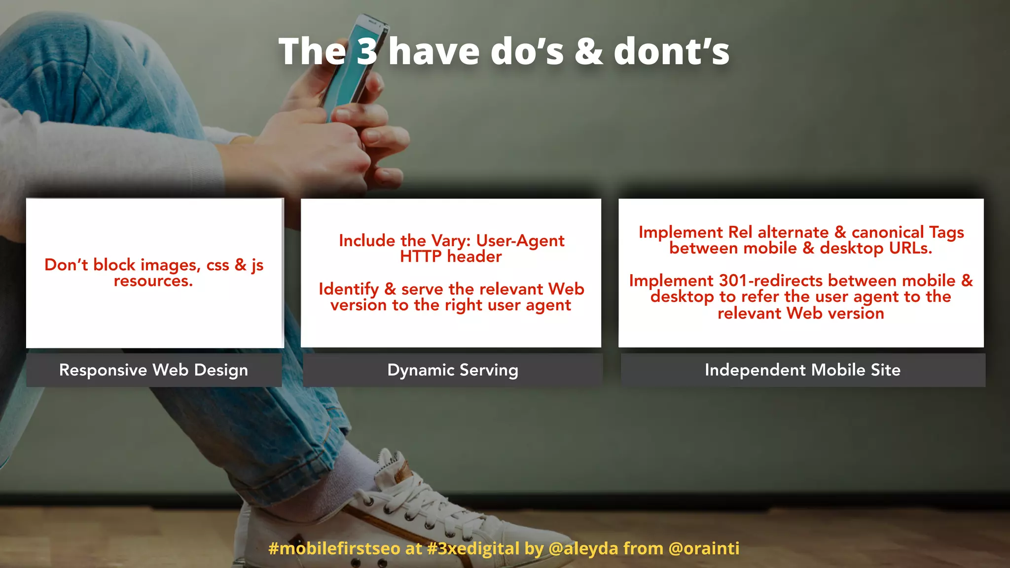 #mobileﬁrstseo at #3xedigital by @aleyda from @orainti
The 3 have do’s & dont’s
Responsive Web Design Dynamic Serving Independent Mobile Site
Don’t block images, css & js
resources.
Include the Vary: User-Agent  
HTTP header
Identify & serve the relevant Web
version to the right user agent
Implement Rel alternate & canonical Tags
between mobile & desktop URLs.  
 
Implement 301-redirects between mobile &
desktop to refer the user agent to the
relevant Web version
 