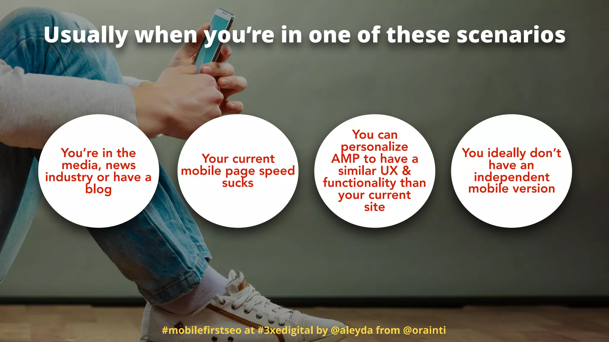 #mobileﬁrstseo at #3xedigital by @aleyda from @orainti
Usually when you’re in one of these scenarios
You’re in the
media, news
industry or have a
blog
Your current
mobile page speed
sucks
You can
personalize
AMP to have a
similar UX &
functionality than
your current
site
You ideally don’t
have an
independent
mobile version
 