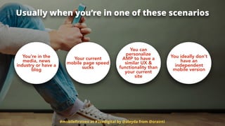 #mobileﬁrstseo at #3xedigital by @aleyda from @orainti
Usually when you’re in one of these scenarios
You’re in the
media, news
industry or have a
blog
Your current
mobile page speed
sucks
You can
personalize
AMP to have a
similar UX &
functionality than
your current
site
You ideally don’t
have an
independent
mobile version
 