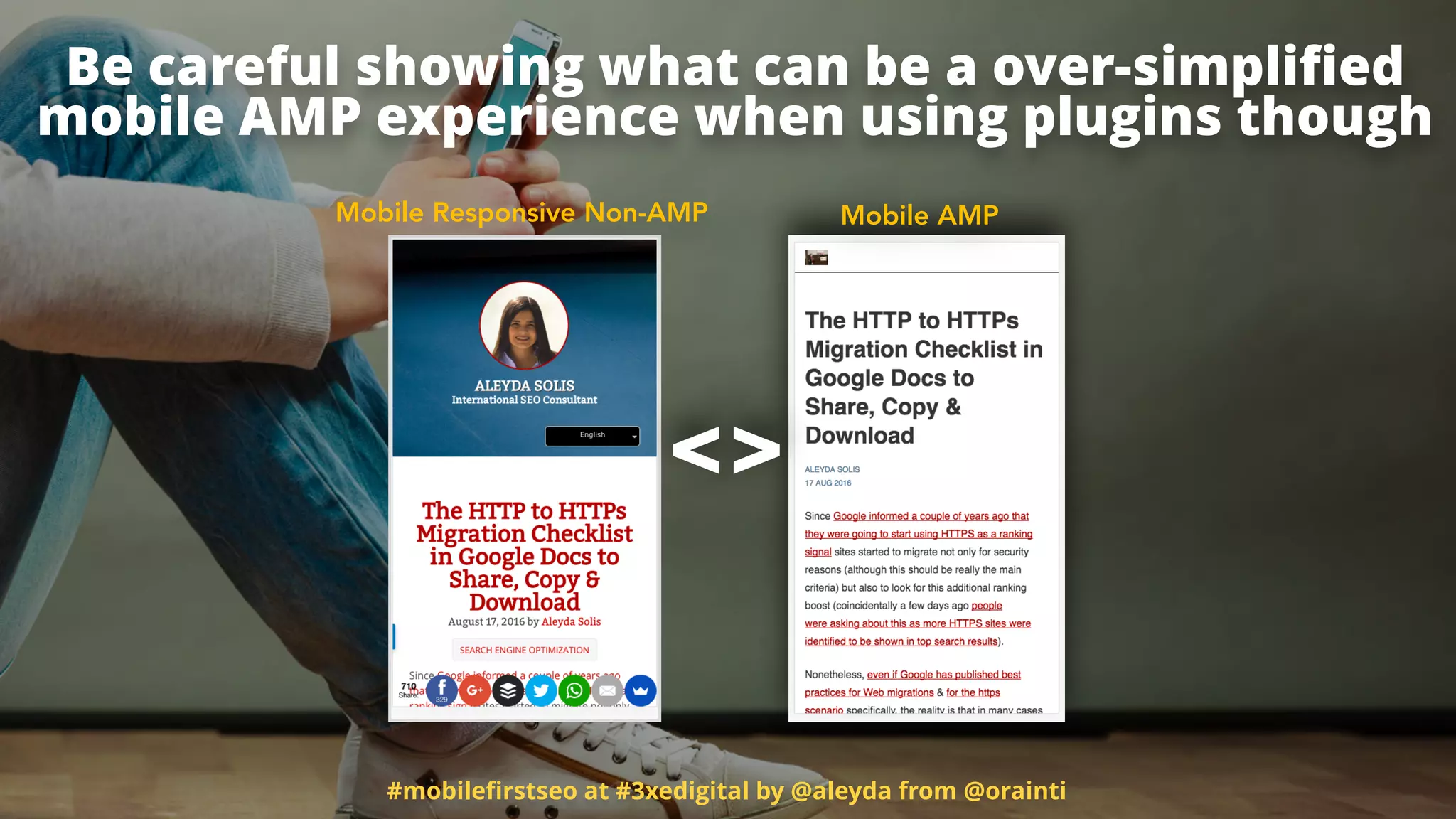 #mobileﬁrstseo at #3xedigital by @aleyda from @orainti
Be careful showing what can be a over-simpliﬁed  
mobile AMP experience when using plugins though
Mobile Responsive Non-AMP Mobile AMP
<>
 