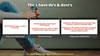 #mobileﬁrstseo at #3xedigital by @aleyda from @orainti
The 3 have do’s & dont’s
Responsive Web Design Dynamic Serving Independent Mobile Site
Don’t block images, css & js
resources.
Include the Vary: User-Agent  
HTTP header
Identify & serve the relevant Web
version to the right user agent
Implement Rel alternate & canonical Tags
between mobile & desktop URLs.  
 
Implement 301-redirects between mobile &
desktop to refer the user agent to the
relevant Web version
 