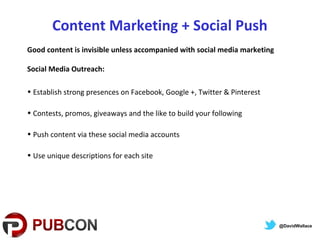Content Marketing + Social Push
Good content is invisible unless accompanied with social media marketing
Social Media Outreach:
• Establish strong presences on Facebook, Google +, Twitter & Pinterest
• Contests, promos, giveaways and the like to build your following
• Push content via these social media accounts
• Use unique descriptions for each site
@DavidWallace
 