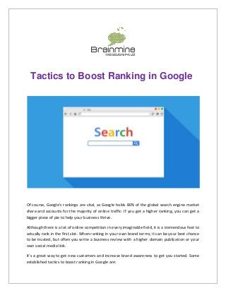 Tactics to Boost Ranking in Google
Of course, Google's rankings are vital, as Google holds 80% of the global search engine market
share and accounts for the majority of online traffic. If you get a higher ranking, you can get a
bigger piece of pie to help your business thrive.
Although there is a lot of online competition in every imaginable field, it is a tremendous feat to
actually rank in the first slot. When ranking in your own brand terms, it can be your best chance
to be trusted, but often you write a business review with a higher domain publication or your
own social media link.
It's a great way to get new customers and increase brand awareness to get you started. Some
established tactics to boost ranking in Google are:
 