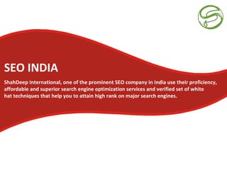 SEO INDIA
ShahDeep International, one of the prominent SEO company in India use their proficiency,
affordable and superior search engine optimization services and verified set of white
hat techniques that help you to attain high rank on major search engines.
 