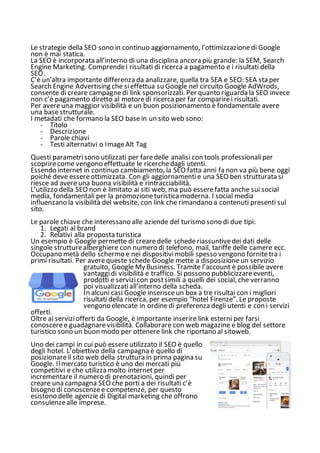 Le strategie della SEO sono in continuo aggiornamento, l’ottimizzazionedi Google
non è mai statica.
La SEO è incorporata all’interno di una disciplina ancora più grande: la SEM, Search
Engine Marketing. Comprendei risultati di ricerca a pagamento e i risultati della
SEO.
C’è un'altra importante differenza da analizzare, quella tra SEA e SEO: SEA sta per
Search Engine Advertising che sieffettua su Google nel circuito Google AdWrods,
consente di creare campagnedi link sponsorizzati. Per quanto riguarda la SEO invece
non c’è pagamento diretto al motoredi ricerca per far comparirei risultati.
Per avereuna maggior visibilità e un buon posizionamento è fondamentale avere
una basestrutturale.
I metadati che formano la SEO basein un sito web sono:
- Titolo
- Descrizione
- Parole chiavi
- Testi alternativi o ImageAlt Tag
Questi parametrisono utilizzati per faredelle analisi con tools professionaliper
scoprirecome vengono effettuate le ricerchedagli utenti.
Essendo internet in continuo cambiamento, la SEO fatta anni fa non va più bene oggi
poiché deve essereottimizzata. Con gli aggiornamentie una SEO ben strutturata si
riesce ad avereuna buona visibilità e rintracciabilità.
L’utilizzo della SEO non è limitato ai siti web, ma può esserefatta anche sui social
media, fondamentali per la promozioneturistica moderna. I social media
influenzano la visibilità del website, con link che rimandano a contenuti presenti sul
sito.
Le parole chiave che interessano alle aziende del turismo sono di due tipi:
1. Legati al brand
2. Relativi alla proposta turistica
Un esempio è Google permette di crearedelle schederiassuntivedei dati delle
singole strutturealberghiere con numero di telefono, mail, tariffe delle camere ecc.
Occupano metà dello schermo e nei dispositivimobili spesso vengono fornitetra i
primi risultati. Per averequeste schede Google mette a disposizioneun servizio
gratuito, Google My Business. Tramite l’account è possibile avere
vantaggidi visibilità e traffico. Si possono pubblicizzareeventi,
prodotti e servizicon postsimili a quelli dei social, che verranno
poi visualizzatiall’interno della scheda.
In alcuni casi Google inserisceun box a tre risultai con i migliori
risultati della ricerca, per esempio “hotel Firenze”. Le proposte
vengono elencate in ordinedi preferenza degli utenti e con i servizi
offerti.
Oltre ai serviziofferti da Google, è importante inserire link esterni per farsi
conosceree guadagnarevisibilità. Collaborare con web magazine e blog del settore
turistico sono un buon modo per ottenere link che riportano al sitoweb.
Uno dei campi in cui può essereutilizzato il SEO è quello
degli hotel. L’obiettivo della campagna è quello di
posizionareil sito web della struttura in prima pagina su
Google. Ilmercato turistico è uno dei mercati più
competitivi e che utilizza molto internet per
incrementare il numero di prenotazioni, quindi per
creare una campagna SEO che porti a dei risultati c’è
bisogno di conoscenzee competenze, per questo
esistono delle agenzie di Digital marketing che offrono
consulenzealle imprese.
 
