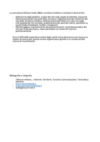 La consulenza SEO per hotel, B&B e strutturericettive si articola in diversefasi:
- Definizione degli obiettivi: analisi del sito web, target di clientela, keyword
- Ottimizzazionedel sito web della struttura: miglioramenti dei contenuti del
sito della struttura ricettiva, ottimizzazionedei fattori on-sitee on-page
- Link popolarità: siti correlati, pubblicazionedei postdei clienti, posizionesu
social media (Facebook, Twitter, Instagram)
- Monitoraggio e mantenimento dei posizionamenti: controllo periodico del
sito per le parolechiave, reportperiodico sui motori di ricerca e
posizionamento
Circa il 93% delle esperienze online degli utenti inizia attraverso una ricerca sui
motori di ricerca per questo se ben organizzata e gestita è un canale ad alto
ritorno di investimento.
Bibliografia e sitografia
- “Messer milione… Internet. Territorio. Turismo. Comunicazione.” Anna Rosa
Montani
- www.mysocialweb.it
- www.glossariomarketing.it
- webagency.hi-net.it
 