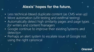 • Less technical-based duplicate content (as CMS wise up)
• More automation (unit testing and external testing)
• Automatically detect high similarity pages and page types
for writers and content managers
• Google continue to improve their existing systems and
detection
• Perhaps an alert system to escalate issue of Google not
using the right canonical
Alexis’ hopes for the future,
 