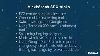 • EC2 remote computer instance
• Check mobile first testing tool
• Switch user agent to Googlebot
• Using TechnicalSEO.com’s robots.txt
tool
• Screaming frog log analyzer
• Made with Love’s htaccess checker
• Using Google Data Studio to report on
changes (syncing Sheets with updates,
filtering each page by relevant updates)
Alexis’ tech SEO tricks
 